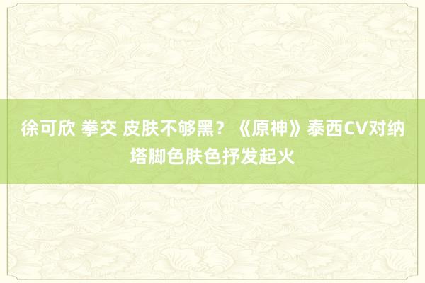 徐可欣 拳交 皮肤不够黑？《原神》泰西CV对纳塔脚色肤色抒发起火