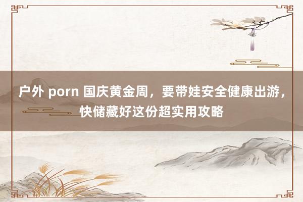 户外 porn 国庆黄金周，要带娃安全健康出游，快储藏好这份超实用攻略