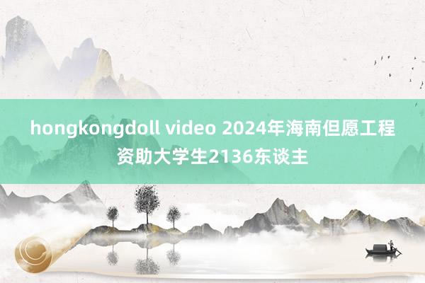 hongkongdoll video 2024年海南但愿工程资助大学生2136东谈主