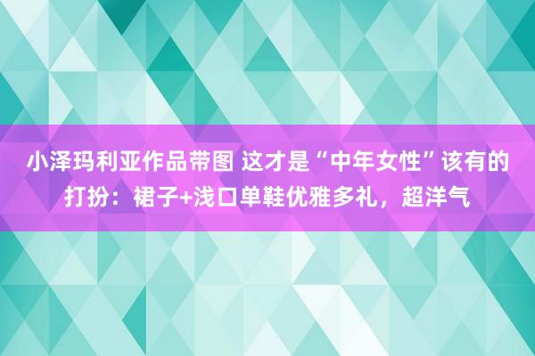 小泽玛利亚作品带图 这才是“中年女性”该有的打扮：裙子+浅口单鞋优雅多礼，超洋气