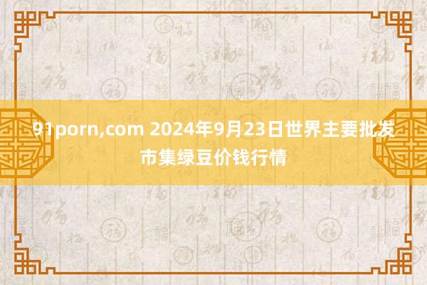 91porn，com 2024年9月23日世界主要批发市集绿豆价钱行情