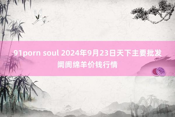 91porn soul 2024年9月23日天下主要批发阛阓绵羊价钱行情