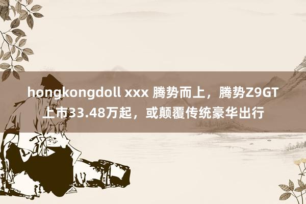 hongkongdoll xxx 腾势而上，腾势Z9GT上市33.48万起，或颠覆传统豪华出行