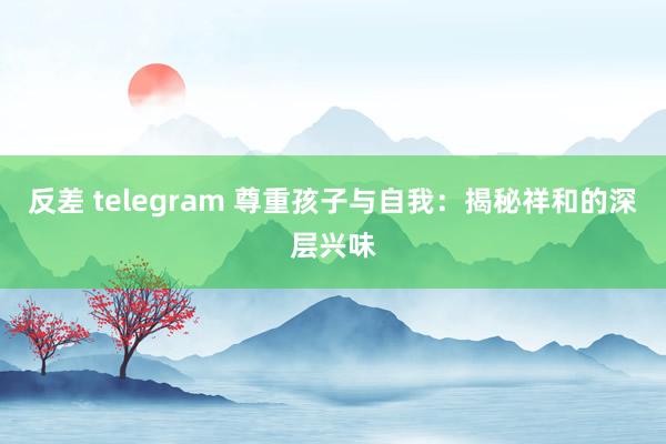 反差 telegram 尊重孩子与自我：揭秘祥和的深层兴味