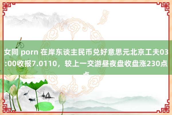 女同 porn 在岸东谈主民币兑好意思元北京工夫03:00收报7.0110，较上一交游昼夜盘收盘涨230点