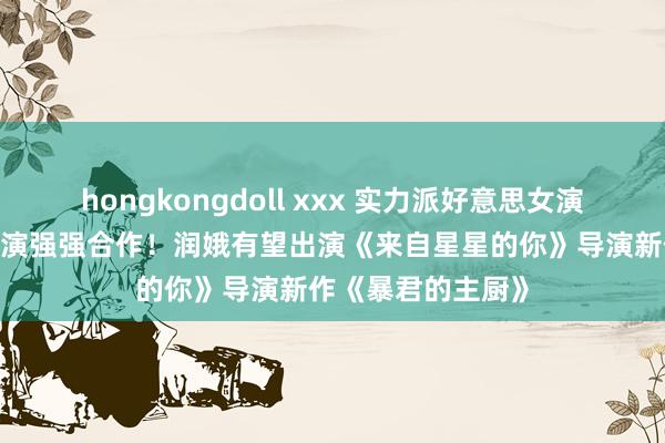 hongkongdoll xxx 实力派好意思女演员+收视率保证导演强强合作！润娥有望出演《来自星星的你》导演新作《暴君的主厨》