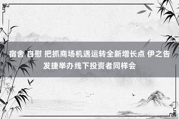 宿舍 自慰 把抓商场机遇运转全新增长点 伊之告发捷举办线下投资者同样会