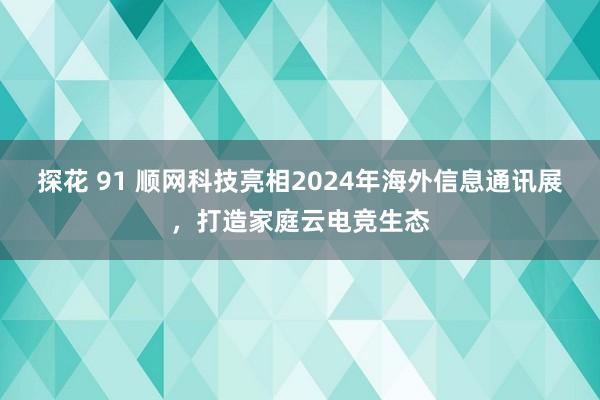 探花 91 顺网科技亮相2024年海外信息通讯展，打造家庭云电竞生态