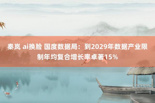 秦岚 ai换脸 国度数据局：到2029年数据产业限制年均复合增长率卓著15%