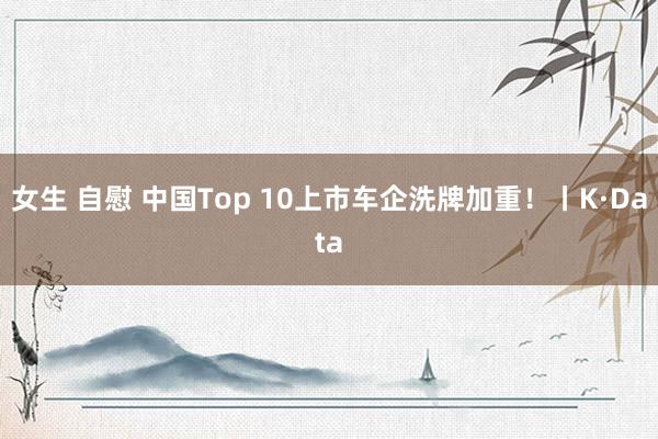 女生 自慰 中国Top 10上市车企洗牌加重！丨K·Data