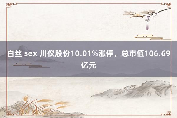 白丝 sex 川仪股份10.01%涨停，总市值106.69亿元