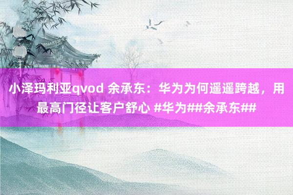 小泽玛利亚qvod 余承东：华为为何遥遥跨越，用最高门径让客户舒心 #华为##余承东##