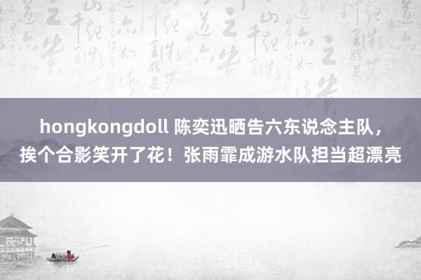 hongkongdoll 陈奕迅晒告六东说念主队，挨个合影笑开了花！张雨霏成游水队担当超漂亮