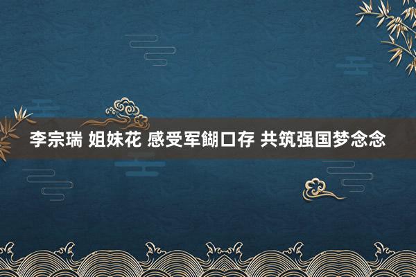 李宗瑞 姐妹花 感受军餬口存 共筑强国梦念念