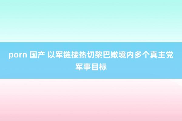 porn 国产 以军链接热切黎巴嫩境内多个真主党军事目标