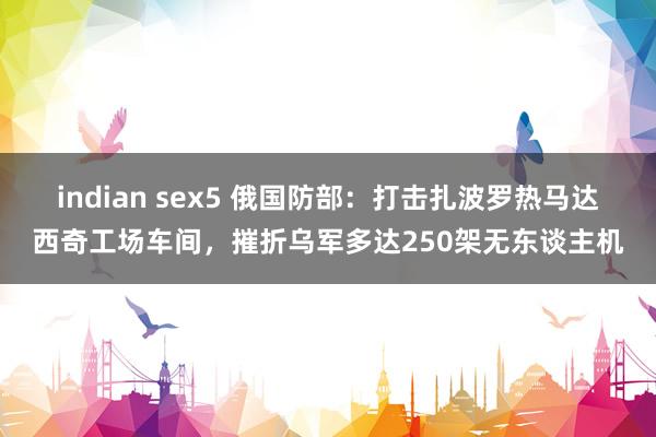 indian sex5 俄国防部：打击扎波罗热马达西奇工场车间，摧折乌军多达250架无东谈主机