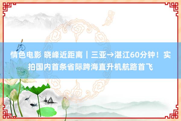 情色电影 晓峰近距离｜三亚→湛江60分钟！实拍国内首条省际跨海直升机航路首飞