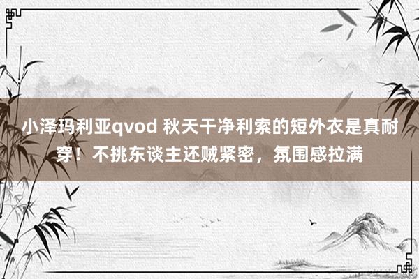 小泽玛利亚qvod 秋天干净利索的短外衣是真耐穿！不挑东谈主还贼紧密，氛围感拉满