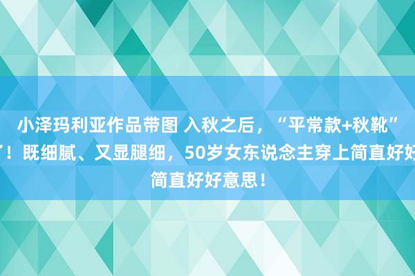 小泽玛利亚作品带图 入秋之后，“平常款+秋靴”又火了！既细腻、又显腿细，50岁女东说念主穿上简直好好意思！