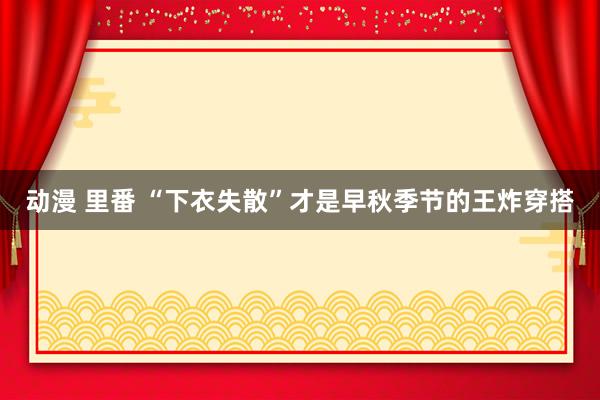 动漫 里番 “下衣失散”才是早秋季节的王炸穿搭