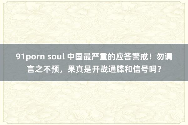 91porn soul 中国最严重的应答警戒！勿谓言之不预，果真是开战通牒和信号吗？