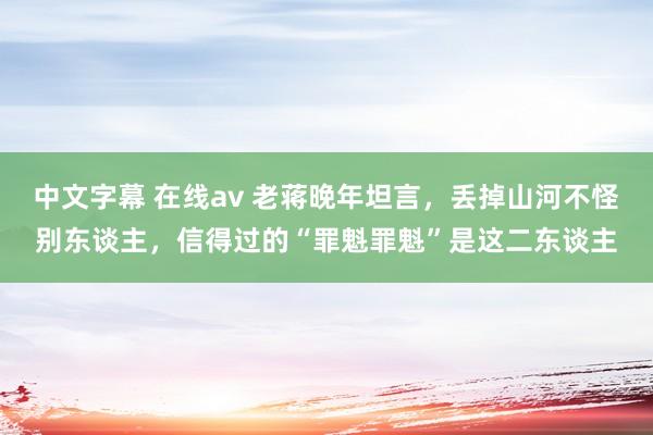 中文字幕 在线av 老蒋晚年坦言，丢掉山河不怪别东谈主，信得过的“罪魁罪魁”是这二东谈主