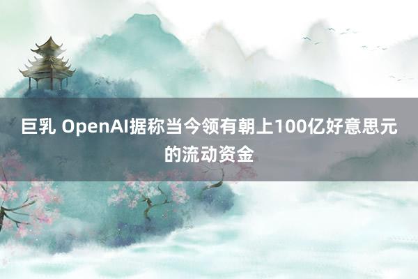 巨乳 OpenAI据称当今领有朝上100亿好意思元的流动资金