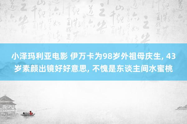 小泽玛利亚电影 伊万卡为98岁外祖母庆生， 43岁素颜出镜好好意思， 不愧是东谈主间水蜜桃