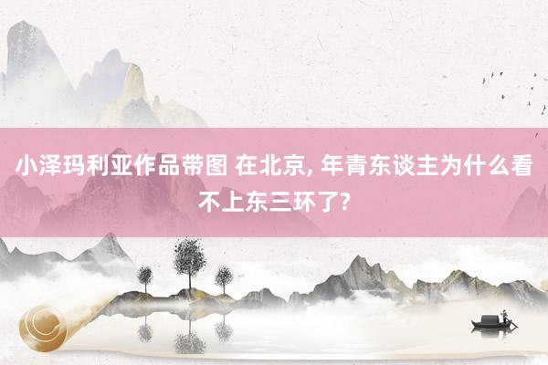 小泽玛利亚作品带图 在北京， 年青东谈主为什么看不上东三环了?