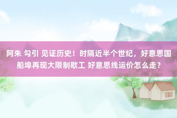 阿朱 勾引 见证历史！时隔近半个世纪，好意思国船埠再现大限制歇工 好意思线运价怎么走？