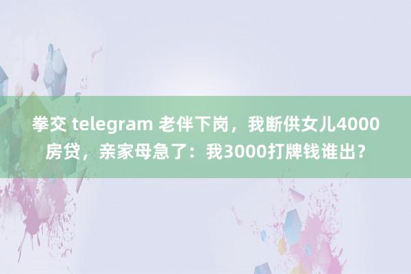 拳交 telegram 老伴下岗，我断供女儿4000房贷，亲家母急了：我3000打牌钱谁出？