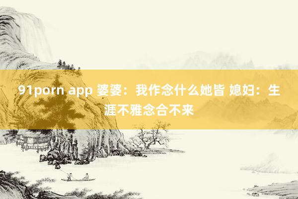 91porn app 婆婆：我作念什么她皆 媳妇：生涯不雅念合不来