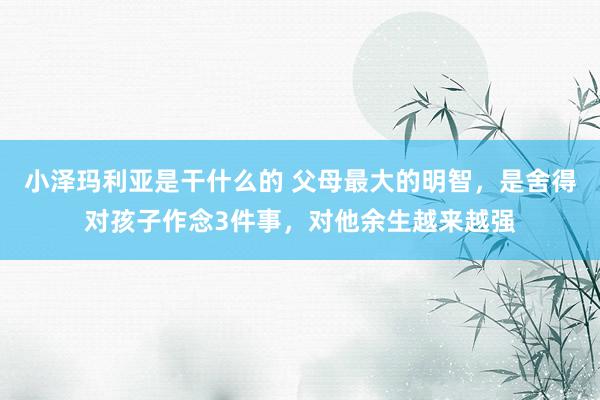 小泽玛利亚是干什么的 父母最大的明智，是舍得对孩子作念3件事，对他余生越来越强