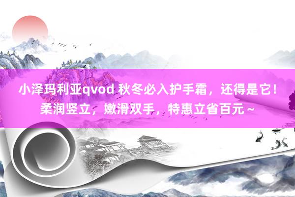 小泽玛利亚qvod 秋冬必入护手霜，还得是它！柔润竖立，嫩滑双手，特惠立省百元～