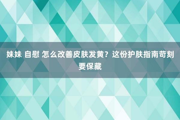 妹妹 自慰 怎么改善皮肤发黄？这份护肤指南苛刻要保藏