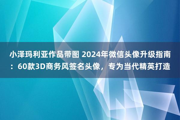 小泽玛利亚作品带图 2024年微信头像升级指南：60款3D商务风签名头像，专为当代精英打造