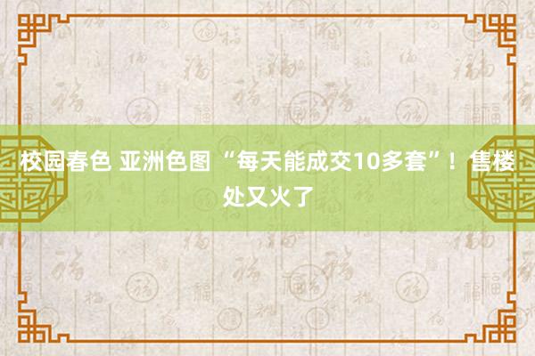 校园春色 亚洲色图 “每天能成交10多套”！售楼处又火了