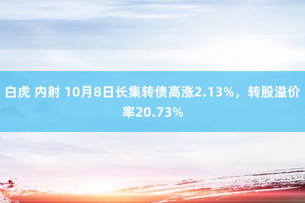 白虎 内射 10月8日长集转债高涨2.13%，转股溢价率20.73%