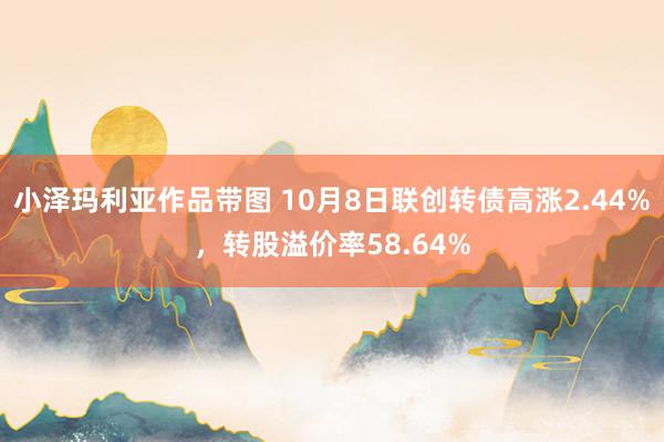 小泽玛利亚作品带图 10月8日联创转债高涨2.44%，转股溢价率58.64%