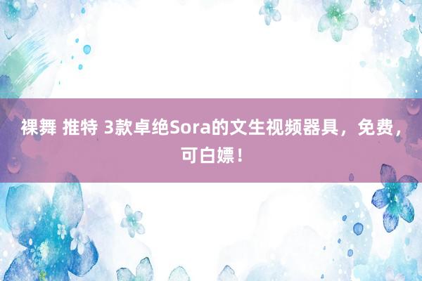 裸舞 推特 3款卓绝Sora的文生视频器具，免费，可白嫖！