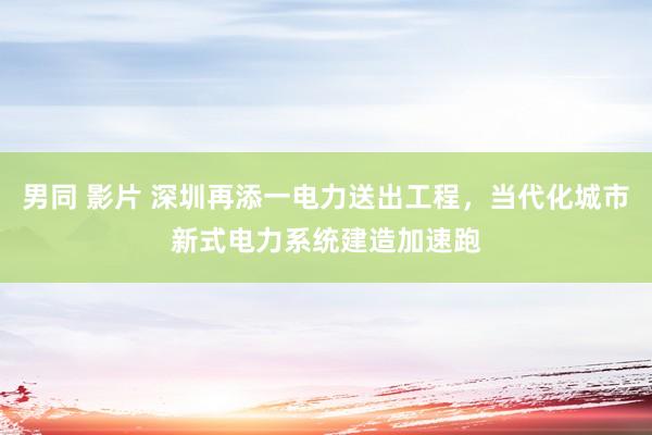 男同 影片 深圳再添一电力送出工程，当代化城市新式电力系统建造加速跑