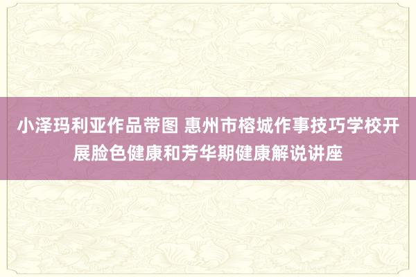 小泽玛利亚作品带图 惠州市榕城作事技巧学校开展脸色健康和芳华期健康解说讲座