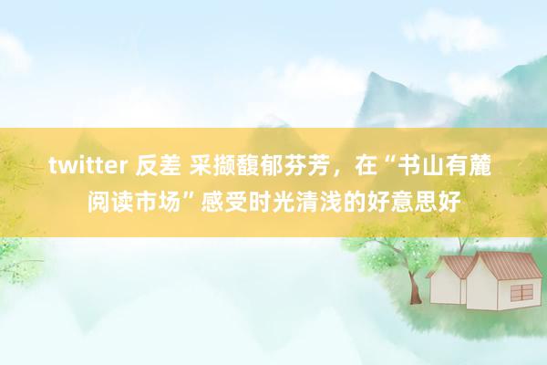 twitter 反差 采撷馥郁芬芳，在“书山有麓 阅读市场”感受时光清浅的好意思好