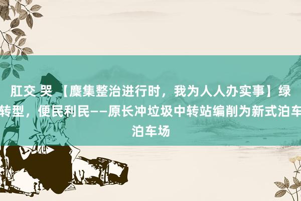 肛交 哭 【麇集整治进行时，我为人人办实事】绿色转型，便民利民——原长冲垃圾中转站编削为新式泊车场