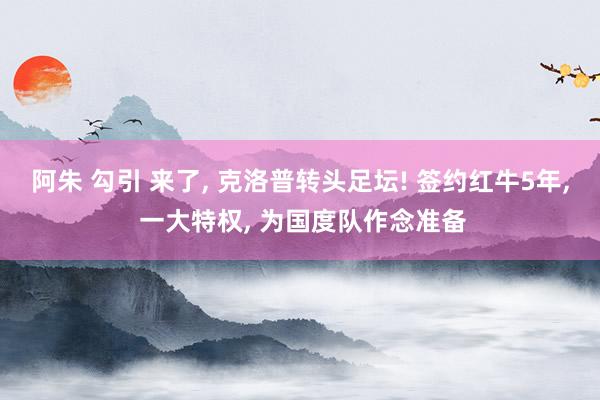 阿朱 勾引 来了， 克洛普转头足坛! 签约红牛5年， 一大特权， 为国度队作念准备