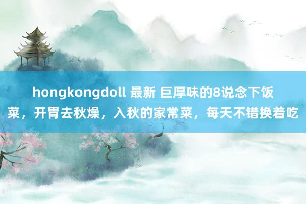 hongkongdoll 最新 巨厚味的8说念下饭菜，开胃去秋燥，入秋的家常菜，每天不错换着吃