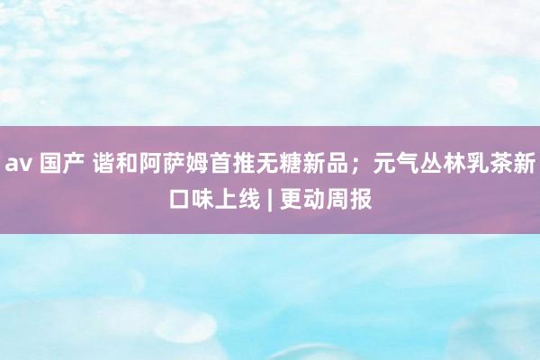 av 国产 谐和阿萨姆首推无糖新品；元气丛林乳茶新口味上线 | 更动周报