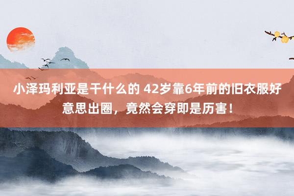 小泽玛利亚是干什么的 42岁靠6年前的旧衣服好意思出圈，竟然会穿即是历害！