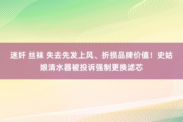 迷奸 丝袜 失去先发上风、折损品牌价值！史姑娘清水器被投诉强制更换滤芯