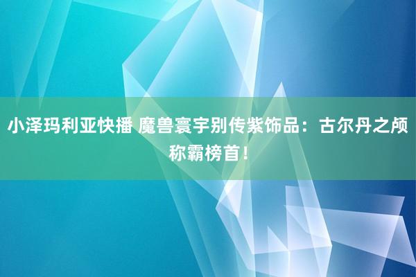 小泽玛利亚快播 魔兽寰宇别传紫饰品：古尔丹之颅称霸榜首！